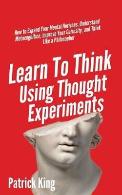 Learn To Think Using Thought Experiments: How to Expand Your Mental Horizons, Understand Metacognition, Improve Your Curiosity, and Think Like a Philo - Patrick King