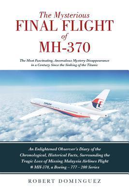 The Mysterious Final Flight of MH-370: The Most Fascinating, Anomalous Mystery Disappearance in a Century Since the Sinking of the Titanic - Robert Dominguez