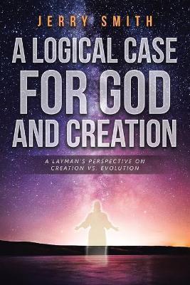 A Logical Case For God And Creation: A Layman's Perspective on Creation vs. Evolution - Jerry Smith