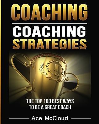Coaching: Coaching Strategies: The Top 100 Best Ways To Be A Great Coach - Ace Mccloud