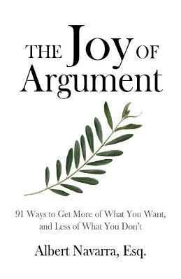 The Joy of Argument: 91 Ways to Get More of What You Want, and Less of What You Don't - Albert Navarra