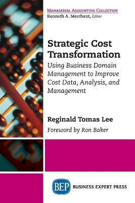 Strategic Cost Transformation: Using Business Domain Management to Improve Cost Data, Analysis, and Management - Reginald Tomas Lee