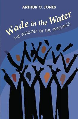 Wade in the Water: The Wisdom of the Spirituals - Revised Edition - Arthur C. Jones