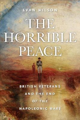 The Horrible Peace: British Veterans and the End of the Napoleonic Wars - Evan Wilson