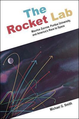 The Rocket Lab: Maurice Zucrow, Purdue University, and America's Race to Space - Michael G. Smith