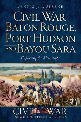 Civil War Baton Rouge, Port Hudson and Bayou Sara:: Capturing the Mississippi - Dennis J. Dufrene