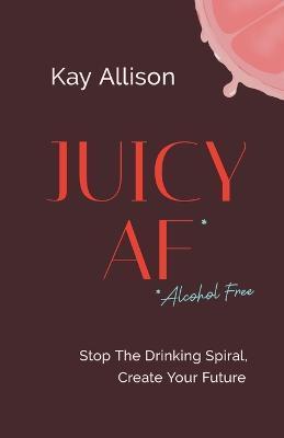 Juicy AF*: Stop the Drinking Spiral, Create Your Future - Kay Allison
