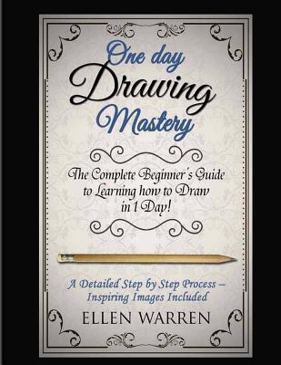 Drawing: One Day Drawing Mastery: The Complete Beginner's Guide to Learning to Draw in Under 1 Day! A Step by Step Process to L - Ellen Warren