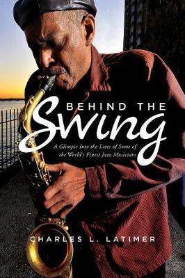 Behind The Swing: A Glimpse Into The Lives Of Some Of The World's Finest Jazz Musicians - Charles L. Latimer