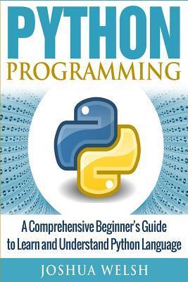 Python Programming: A Comprehensive Beginner's Guide to Learn and Understand Python Language - Joshua Welsh