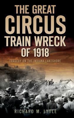 The Great Circus Train Wreck of 1918: Tragedy Along the Indiana Lakeshore - Richard M. Lytle