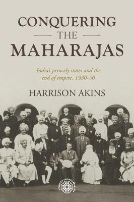 Conquering the Maharajas: India's Princely States and the End of Empire, 1930-50 - Harrison Akins