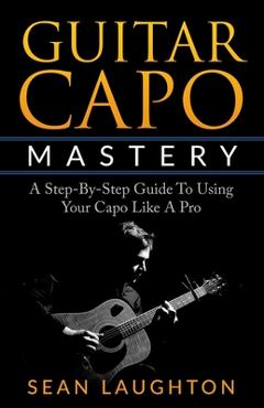 Coperta cărții 'Guitar Capo Mastery: A Step-By-Step Guide To Using Your Capo Like A Pro - Sean Laughton'