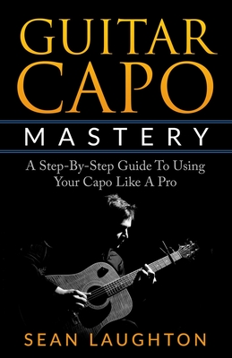 Guitar Capo Mastery: A Step-By-Step Guide To Using Your Capo Like A Pro - Sean Laughton