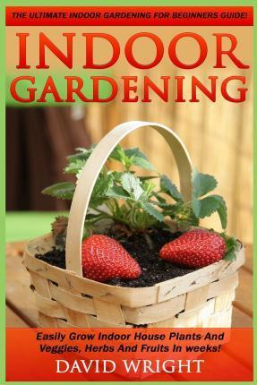 Indoor Gardening: The Ultimate Indoor Gardening For Beginners Guide! - Easily Grow Indoor House Plants And Veggies, Herbs, And Fruits In - David Wright