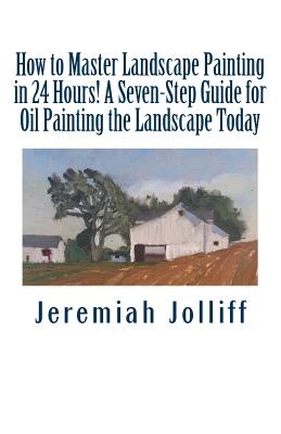 How to Master Landscape Painting in 24 Hours!: A Seven-Step Guide for Oil Painting the Landscape Today - Jeremiah Jolliff