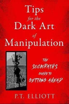 Tips for the Dark Art of Manipulation: The Sociopath's Guide to Getting Ahead - P. T. Elliott