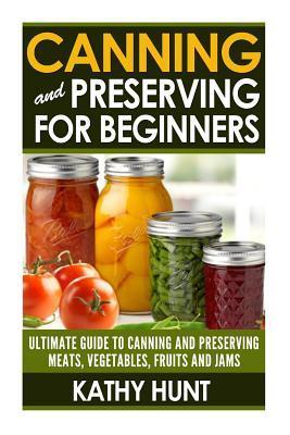 Canning and Preserving For Beginners: Ultimate Guide For Canning and Preserving Meats, Vegetables, Fruits and Jams - Kathy Hunt