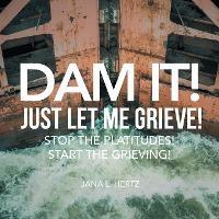 Dam It! Just Let Me Grieve!: Stop the Platitudes! Start the Grieving! - Jana L. Hertz