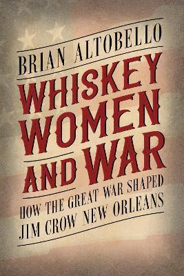 Whiskey, Women, and War: How the Great War Shaped Jim Crow New Orleans - Brian Altobello