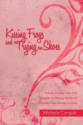 Kissing Frogs and Trying on Shoes: A Study to Help Teen Girls Navigate the Dating World and Develop Their Identity in Christ - Michele Corgiat