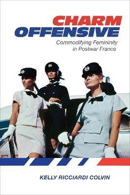 Charm Offensive: Commodifying Femininity in Postwar France - Kelly Ricciardi Colvin