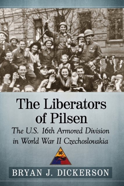 The Liberators of Pilsen: The U.S. 16th Armored Division in World War II Czechoslovakia - Bryan J. Dickerson