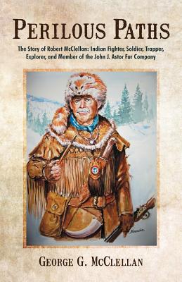 Perilous Paths: The Story of Robert McClellan: Indian Fighter, Soldier, Trapper, Explorer, and Member of the John J. Astor Fur Company - George G. Mcclellan