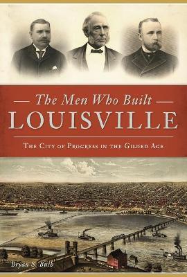 The Men Who Built Louisville: The City of Progress in the Gilded Age - Bryan S. Bush