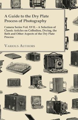 A Guide to the Dry Plate Process of Photography - Camera Series Vol. XVII.;A Selection of Classic Articles on Collodion, Drying, the Bath and Other As - Various