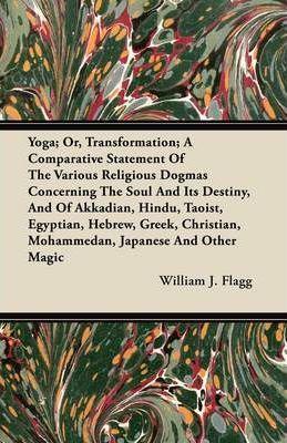 Yoga; Or, Transformation; A Comparative Statement Of The Various Religious Dogmas Concerning The Soul And Its Destiny, And Of Akkadian, Hindu, Taoist, - William J. Flagg