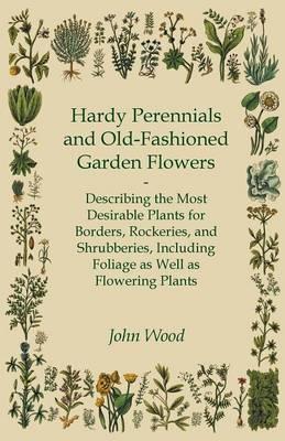 Hardy Perennials and Old-Fashioned Garden Flowers;Describing the Most Desirable Plants for Borders, Rockeries, and Shrubberies, Including Foliage as W - John Wood