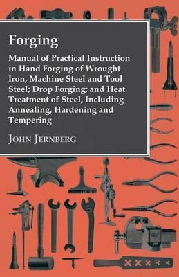 Forging - Manual of Practical Instruction in Hand Forging of Wrought Iron, Machine Steel and Tool Steel; Drop Forging; and Heat Treatment of Steel, In - John Jernberg