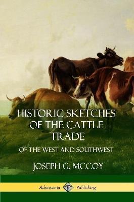 Historic Sketches of the Cattle Trade: of the West and Southwest - Joseph G. Mccoy