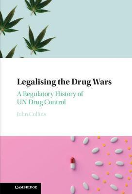 Legalising the Drug Wars: A Regulatory History of Un Drug Control - John Collins