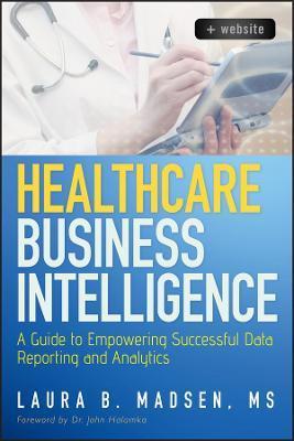 Healthcare Business Intelligence, + Website: A Guide to Empowering Successful Data Reporting and Analytics - Laura Madsen
