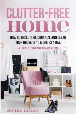Clutter-Free Home: How to Declutter, Organize and Clean Your House in 15 Minutes a Day. - Sophie Irvine