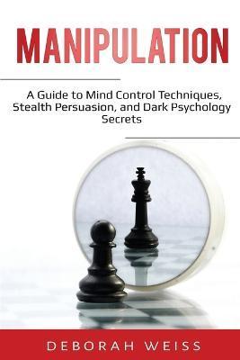 Manipulation: A Guide to Mind Control Techniques, Stealth Persuasion, and Dark Psychology Secrets - Deborah Weiss