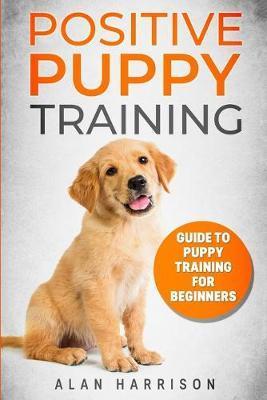 Positive Puppy Training: Guide To Puppy Training For Beginners (Step By Step Positive Approach For Dog Training, Puppy House Training, Puppy Tr - Alan Harrison