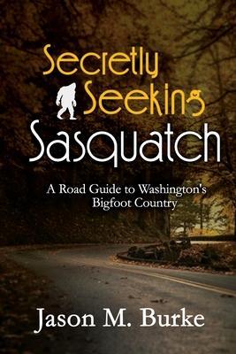Secretly Seeking Sasquatch: A Road Guide to Washington's Bigfoot Country - Jason M. Burke