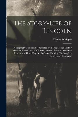 The Story-life of Lincoln: A Biography Composed of Five Hundred True Stories Told by Abraham Lincoln and his Friends, Selected From all Authentic - Wayne Whipple