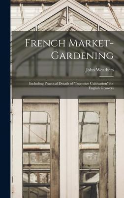 French Market-gardening: Including Practical Details of intensive Cultivation for English Growers - John Weathers
