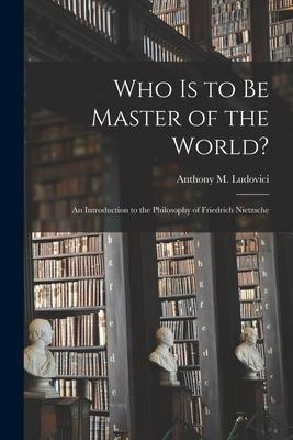 Who is to Be Master of the World?: an Introduction to the Philosophy of Friedrich Nietzsche - Anthony M. (anthony Mario) Ludovici