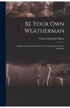 Coperta cărții 'Be Your Own Weatherman; a Book on Practical Weather Forecasting for the Outdoor Enthusiast - Charles Edmund 1916- Gibson'