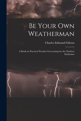 Be Your Own Weatherman; a Book on Practical Weather Forecasting for the Outdoor Enthusiast - Charles Edmund 1916- Gibson
