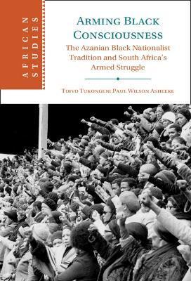 Arming Black Consciousness: The Azanian Black Nationalist Tradition and South Africa's Armed Struggle - Toivo Tukongeni Paul Wilson Asheeke