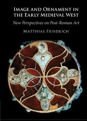 Image and Ornament in the Early Medieval West: New Perspectives on Post-Roman Art - Matthias Friedrich