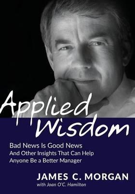 Applied Wisdom: Bad News Is Good News and Other Insights That Can Help Anyone Be a Better Manager - James C. Morgan