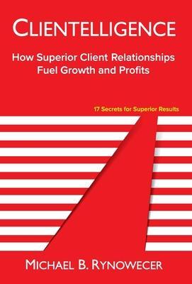 Clientelligence: How Superior Client Relationships Fuel Growth and Profits - Michael B. Rynowecer