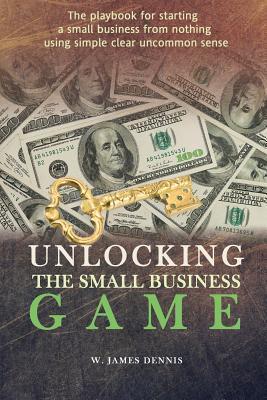Unlocking the Small Business Game: The Playbook for Starting a Small Business from Nothing Using Simple Clear Uncommon Sense - W. James Dennis